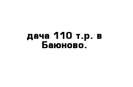 дача 110 т.р. в Баюново.